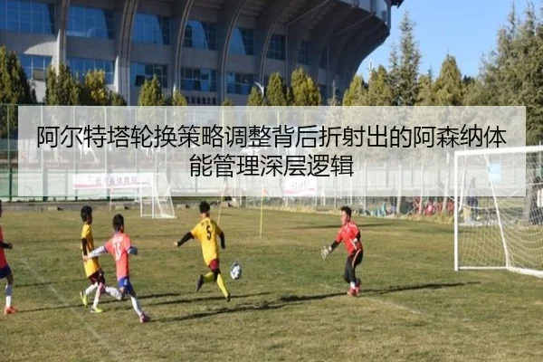 阿尔特塔轮换策略调整背后折射出的阿森纳体能管理深层逻辑
