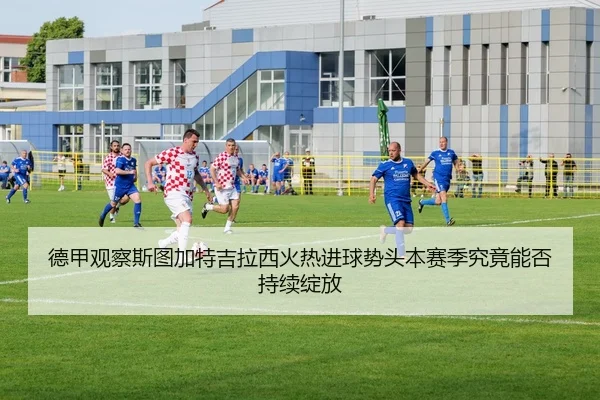 德甲观察斯图加特吉拉西火热进球势头本赛季究竟能否持续绽放