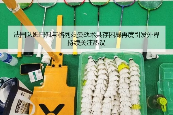 法国队姆巴佩与格列兹曼战术共存困局再度引发外界持续关注热议